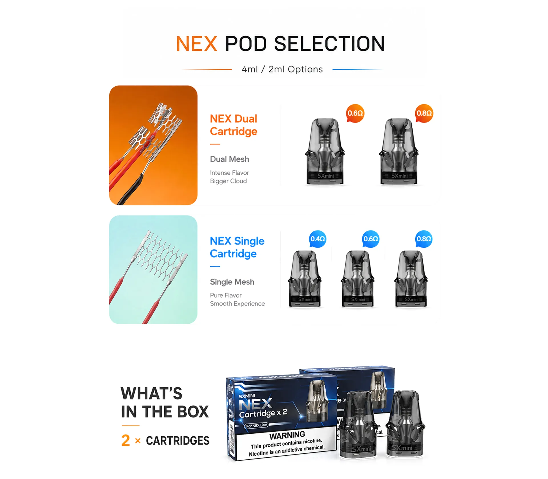 SXmini NEX Pod Selection – 4ml/2ml Options. NEX Dual Cartridge: 0.6Ω and 0.8Ω. NEX Single Cartridge: 0.4Ω, 0.6Ω and 0.8Ω. Package includes 2 cartridges.